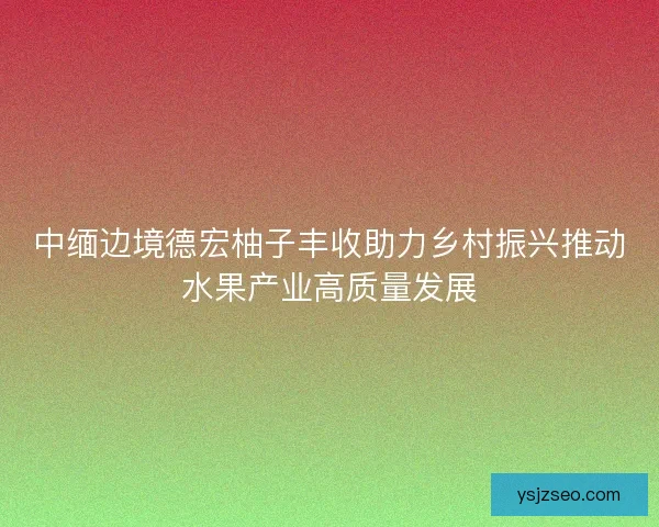 中缅边境德宏柚子丰收助力乡村振兴推动水果产业高质量发展