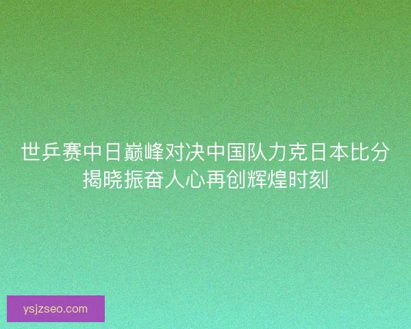 世乒赛中日巅峰对决中国队力克日本比分揭晓振奋人心再创辉煌时刻