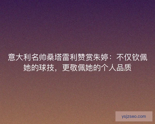 意大利名帅桑塔雷利赞赏朱婷：不仅钦佩她的球技，更敬佩她的个人品质